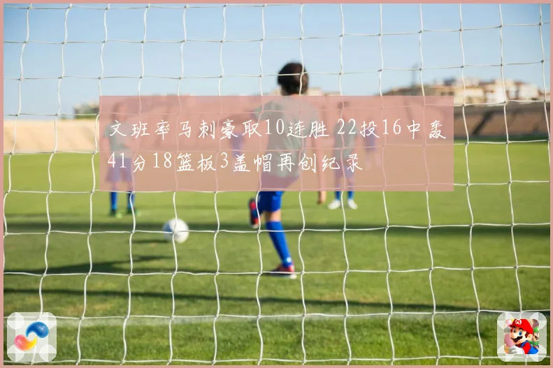 文班率马刺豪取10连胜 22投16中轰41分18篮板3盖帽再创纪录