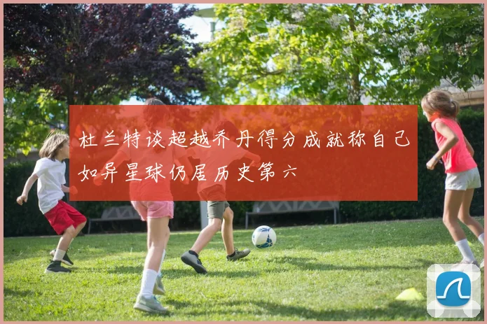 杜兰特谈超越乔丹得分成就称自己如异星球仍居历史第六