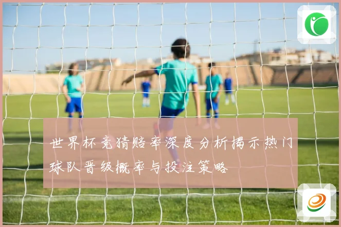 世界杯竞猜赔率深度分析揭示热门球队晋级概率与投注策略