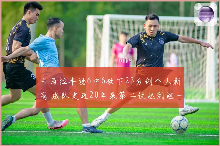 卡马拉半场6中6砍下23分创个人新高 成队史近20年来第二位达到这一数据球员