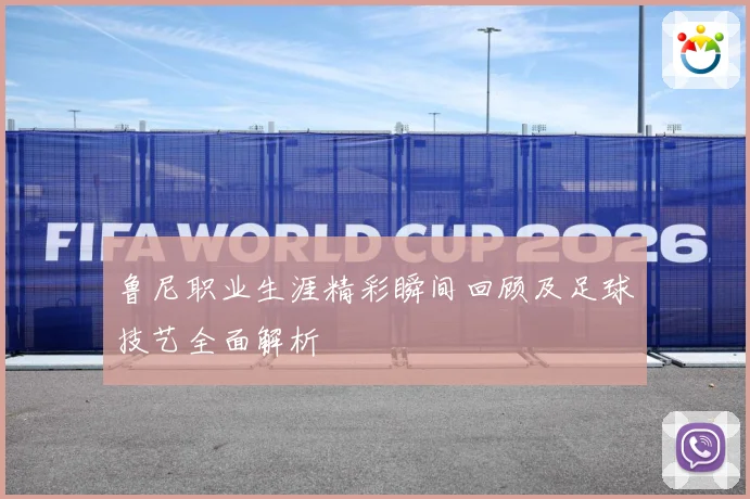 鲁尼职业生涯精彩瞬间回顾及足球技艺全面解析