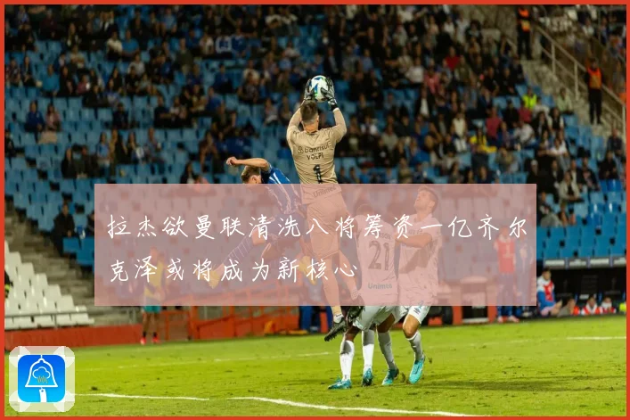 拉杰欲曼联清洗八将筹资一亿齐尔克泽或将成为新核心
