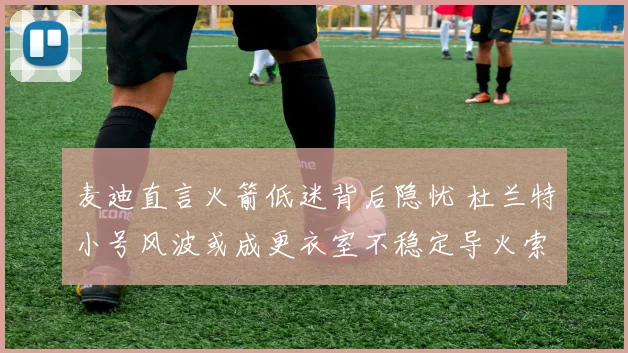 麦迪直言火箭低迷背后隐忧 杜兰特小号风波或成更衣室不稳定导火索