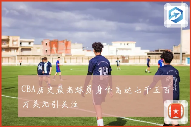 CBA历史最老球员身价高达七千五百万美元引关注