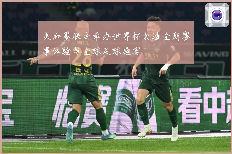 美加墨联合举办世界杯打造全新赛事体验与全球足球盛宴
