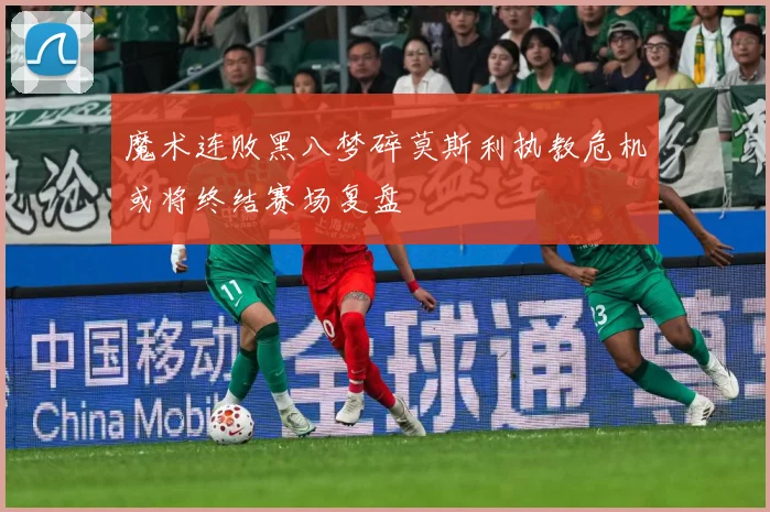 魔术连败黑八梦碎莫斯利执教危机或将终结赛场复盘