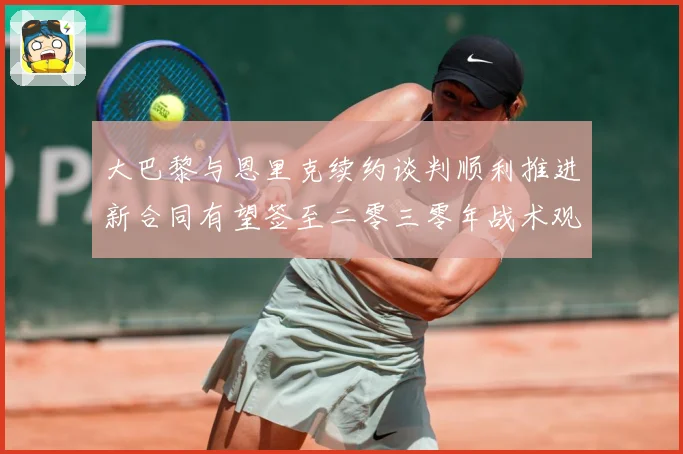 大巴黎与恩里克续约谈判顺利推进新合同有望签至二零三零年战术观察