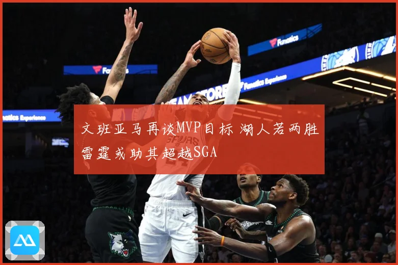 文班亚马再谈MVP目标 湖人若两胜雷霆或助其超越SGA