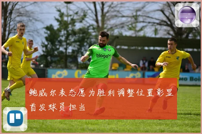 鲍威尔表态愿为胜利调整位置彰显首发球员担当