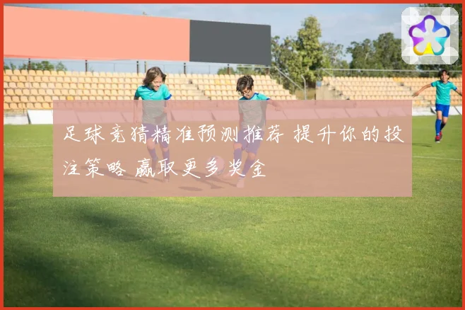 足球竞猜精准预测推荐 提升你的投注策略 赢取更多奖金