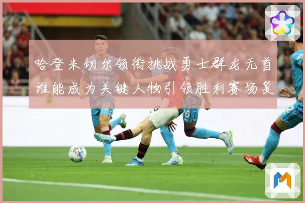 哈登米切尔领衔挑战勇士群龙无首谁能成为关键人物引领胜利赛场复盘
