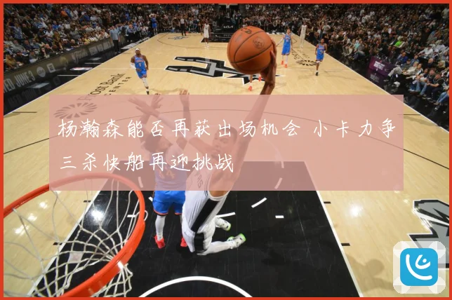 杨瀚森能否再获出场机会 小卡力争三杀快船再迎挑战