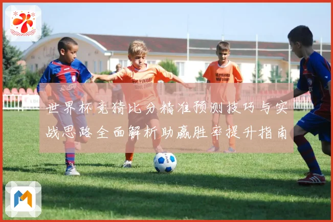 世界杯竞猜比分精准预测技巧与实战思路全面解析助赢胜率提升指南