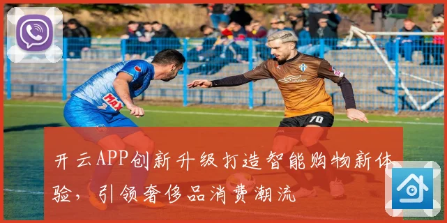 开云APP创新升级打造智能购物新体验，引领奢侈品消费潮流